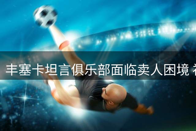 丰塞卡坦言俱乐部面临卖人困境 福法纳转会存变数