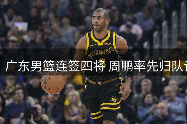 广东男篮连签四将 周鹏率先归队训练引关注