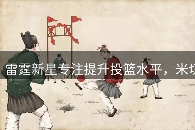 雷霆新星专注提升投篮水平，米切尔展示个人特训最新进展